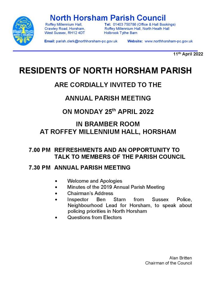 RESIDENTS OF NORTH HORSHAM PARISH ARE CORDIALLY INVITED TO THE ANNUAL PARISH MEETING ON MONDAY 25th APRIL 2022 IN BRAMBER ROOM AT ROFFEY MILLENNIUM HALL, HORSHAM 7.00 PM REFRESHMENTS AND AN OPPORTUNITY TO TALK TO MEMBERS OF THE PARISH COUNCIL 7.30 PM ANNUAL PARISH MEETING
• Welcome and Apologies
• Minutes of the 2019 Annual Parish Meeting
• Chairman’s Address
• Inspector Ben Starn from Sussex Police, Neighbourhood Lead for Horsham, to speak about policing priorities in North Horsham
• Questions from Electors

Alan Britten
Chairman of the Council