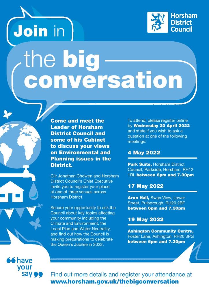 The Big Conversation (Poster): Come and meet the Leader of Horsham District Council and some of his Cabinet to discuss your views on Environmental and Planning issues in the District.
Cllr Jonathan Chowen and Horsham District Council’s Chief Executive invite you to register your place
at one of three venues across Horsham District.
Secure your opportunity to ask the Council about key topics affecting your community including the Climate and Environment, the
Local Plan and Water Neutrality,
and find out how the Council is making preparations to celebrate
the Queen’s Jubilee in 2022.
To attend, please register online
by Wednesday 20 April 2022
and state if you wish to ask a question at one of the following meetings:
4 May 2022
Park Suite, Horsham District Council, Parkside, Horsham, RH12 1RL between 6pm and 7.30pm.
17 May 2022
Arun Hall, Swan View, Lower Street, Pulborough, RH20 2BF between 6pm and 7.30pm.
19 May 2022
Ashington Community Centre, Foster Lane, Ashington, RH20 3PG between 6pm and 7.30pm.